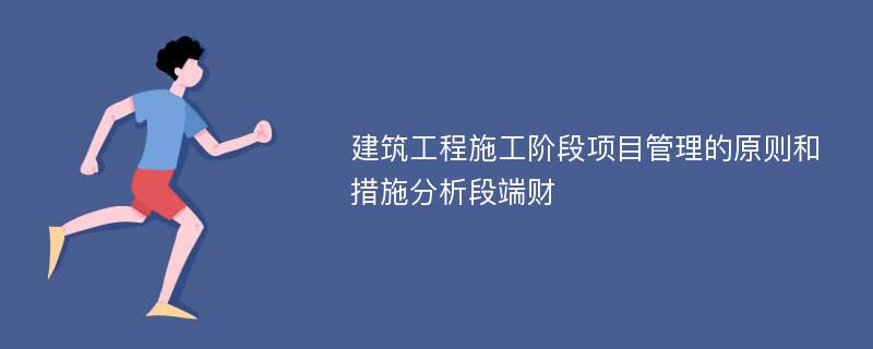 建筑工程施工阶段项目管理的原则和措施分析段端财