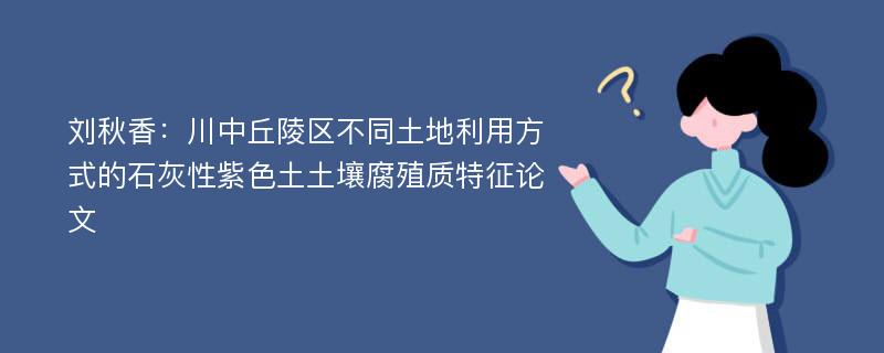 刘秋香：川中丘陵区不同土地利用方式的石灰性紫色土土壤腐殖质特征论文