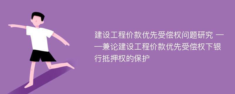 建设工程价款优先受偿权问题研究 ——兼论建设工程价款优先受偿权下银行抵押权的保护