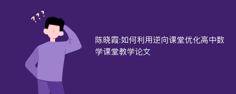 陈晓霞:如何利用逆向课堂优化高中数学课堂教学论文