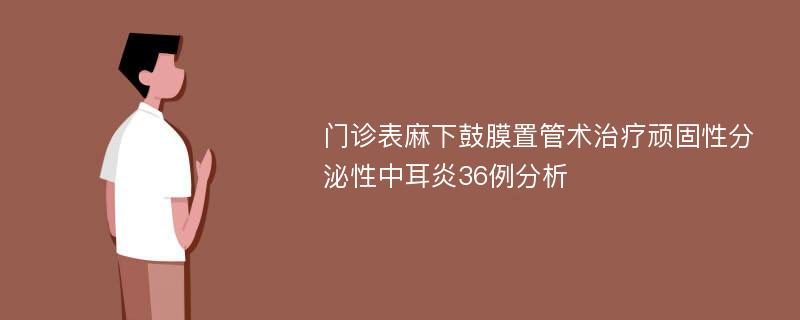 门诊表麻下鼓膜置管术治疗顽固性分泌性中耳炎36例分析