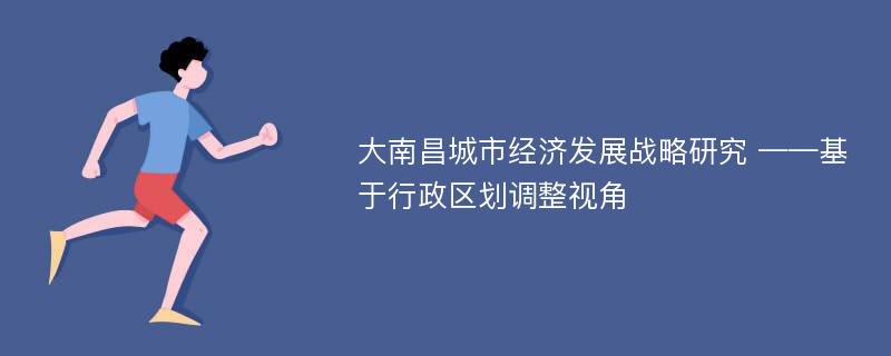 大南昌城市经济发展战略研究 ——基于行政区划调整视角