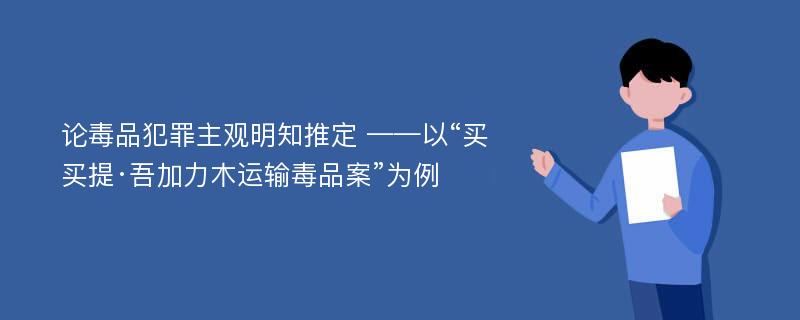 论毒品犯罪主观明知推定 ——以“买买提·吾加力木运输毒品案”为例