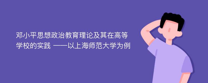 邓小平思想政治教育理论及其在高等学校的实践 ——以上海师范大学为例