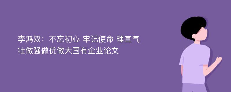 李鸿双：不忘初心 牢记使命 理直气壮做强做优做大国有企业论文