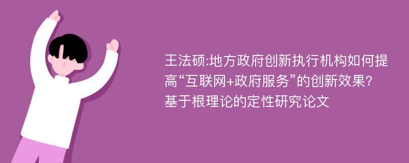 王法硕:地方政府创新执行机构如何提高“互联网+政府服务”的创新效果？基于根理论的定性研究论文