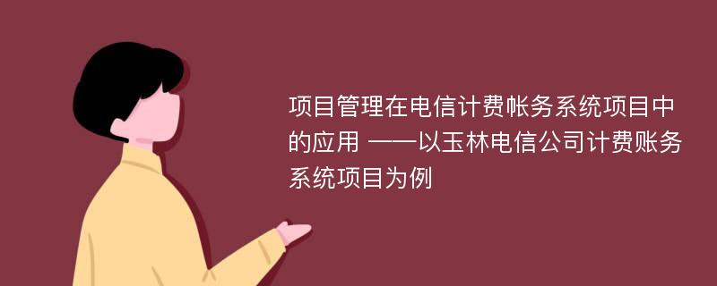 项目管理在电信计费帐务系统项目中的应用 ——以玉林电信公司计费账务系统项目为例