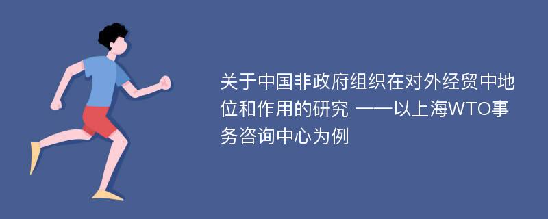 关于中国非政府组织在对外经贸中地位和作用的研究 ——以上海WTO事务咨询中心为例