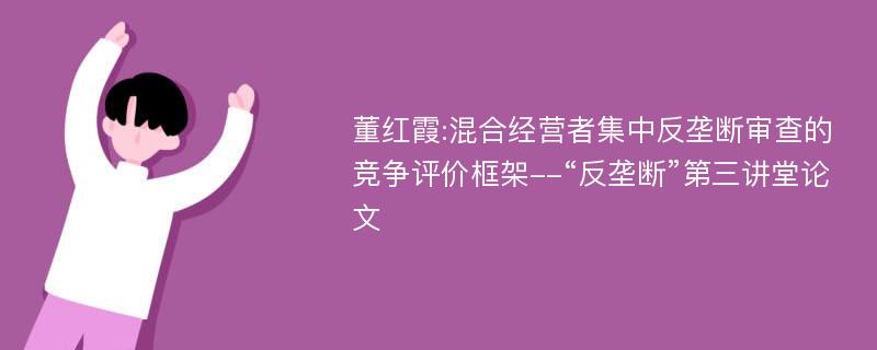 董红霞:混合经营者集中反垄断审查的竞争评价框架--“反垄断”第三讲堂论文