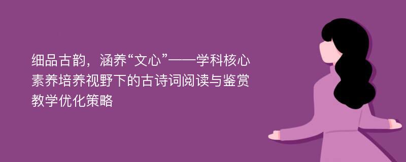 细品古韵，涵养“文心”——学科核心素养培养视野下的古诗词阅读与鉴赏教学优化策略