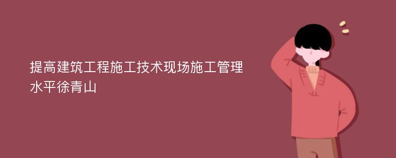 提高建筑工程施工技术现场施工管理水平徐青山