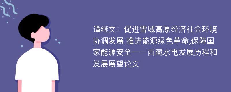 谭继文：促进雪域高原经济社会环境协调发展 推进能源绿色革命,保障国家能源安全——西藏水电发展历程和发展展望论文