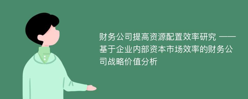 财务公司提高资源配置效率研究 ——基于企业内部资本市场效率的财务公司战略价值分析