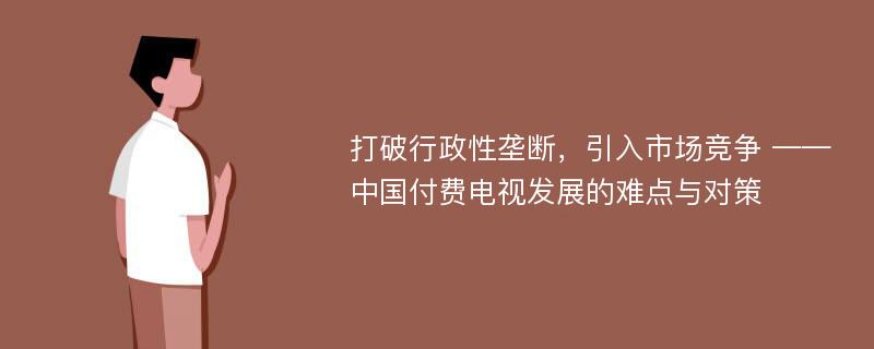 打破行政性垄断，引入市场竞争 ——中国付费电视发展的难点与对策