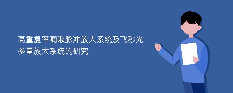 高重复率啁啾脉冲放大系统及飞秒光参量放大系统的研究