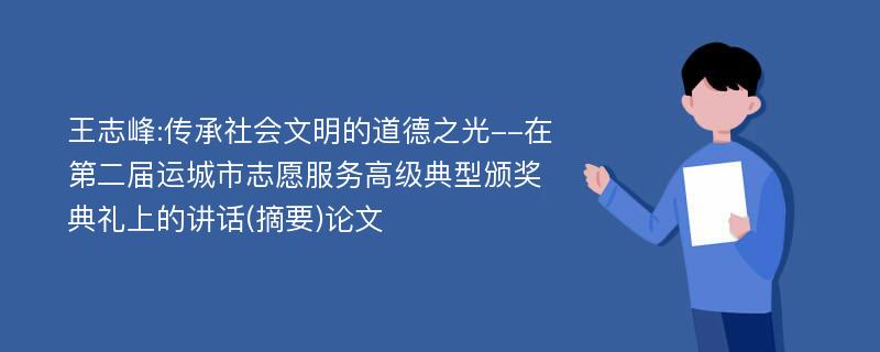 王志峰:传承社会文明的道德之光--在第二届运城市志愿服务高级典型颁奖典礼上的讲话(摘要)论文