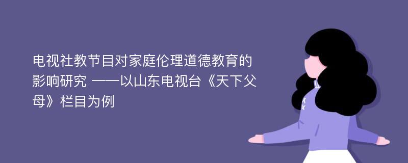 电视社教节目对家庭伦理道德教育的影响研究 ——以山东电视台《天下父母》栏目为例