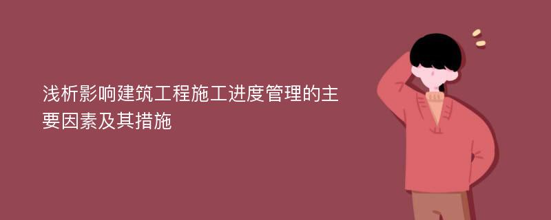 浅析影响建筑工程施工进度管理的主要因素及其措施