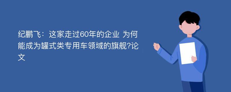 纪鹏飞：这家走过60年的企业 为何能成为罐式类专用车领域的旗舰?论文