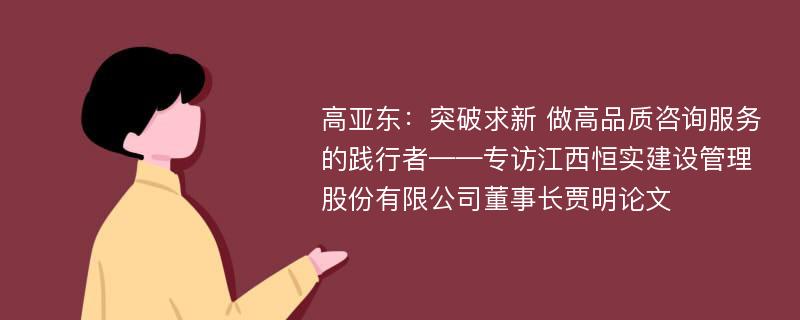 高亚东：突破求新 做高品质咨询服务的践行者——专访江西恒实建设管理股份有限公司董事长贾明论文