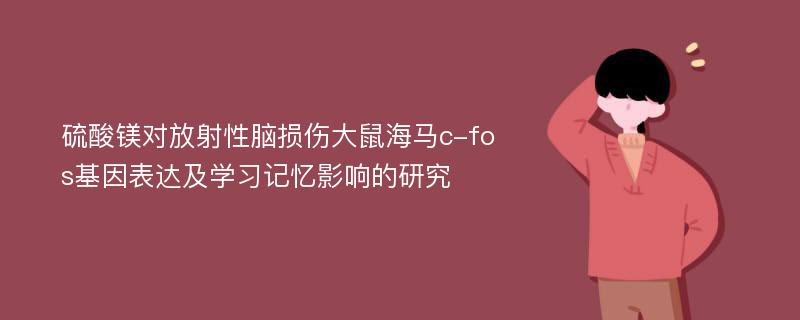 硫酸镁对放射性脑损伤大鼠海马c-fos基因表达及学习记忆影响的研究