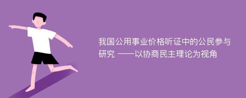 我国公用事业价格听证中的公民参与研究 ——以协商民主理论为视角