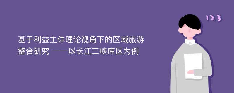 基于利益主体理论视角下的区域旅游整合研究 ——以长江三峡库区为例