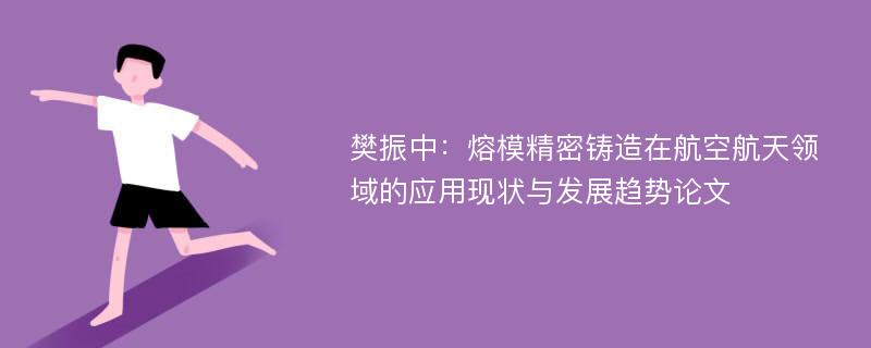 樊振中：熔模精密铸造在航空航天领域的应用现状与发展趋势论文