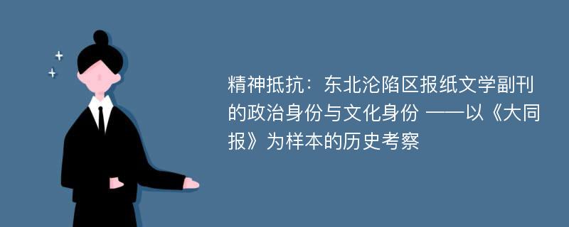 精神抵抗：东北沦陷区报纸文学副刊的政治身份与文化身份 ——以《大同报》为样本的历史考察