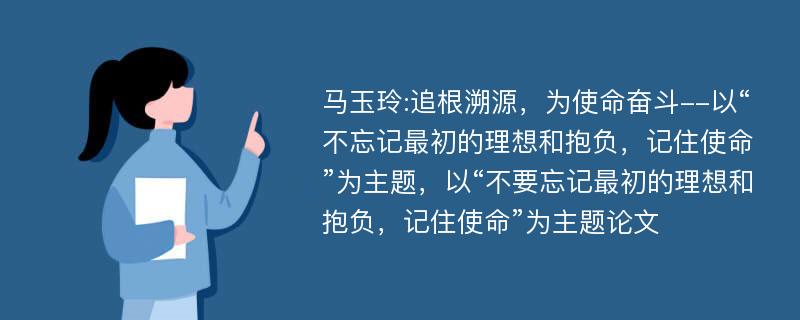 马玉玲:追根溯源，为使命奋斗--以“不忘记最初的理想和抱负，记住使命”为主题，以“不要忘记最初的理想和抱负，记住使命”为主题论文