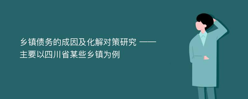 乡镇债务的成因及化解对策研究 ——主要以四川省某些乡镇为例