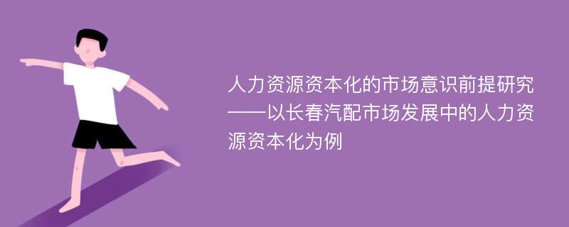 人力资源资本化的市场意识前提研究 ——以长春汽配市场发展中的人力资源资本化为例