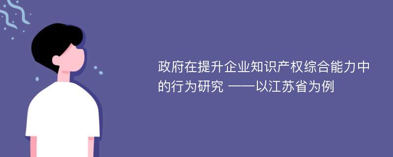 政府在提升企业知识产权综合能力中的行为研究 ——以江苏省为例