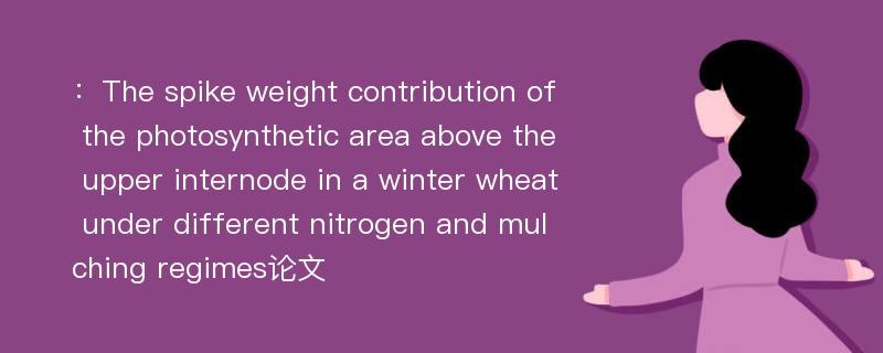 ：The spike weight contribution of the photosynthetic area above the upper internode in a winter wheat under different nitrogen and mulching regimes论文