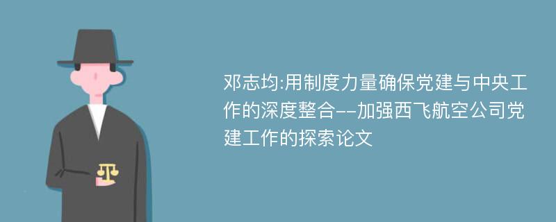 邓志均:用制度力量确保党建与中央工作的深度整合--加强西飞航空公司党建工作的探索论文