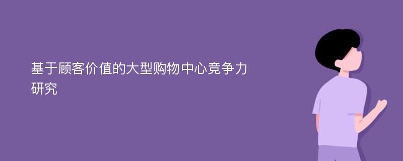 基于顾客价值的大型购物中心竞争力研究