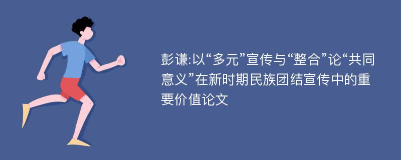 彭谦:以“多元”宣传与“整合”论“共同意义”在新时期民族团结宣传中的重要价值论文