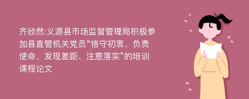 齐欣然:义源县市场监督管理局积极参加县直管机关党员“恪守初衷、负责使命、发现差距、注意落实”的培训课程论文