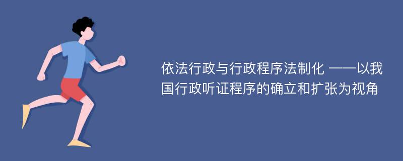 依法行政与行政程序法制化 ——以我国行政听证程序的确立和扩张为视角