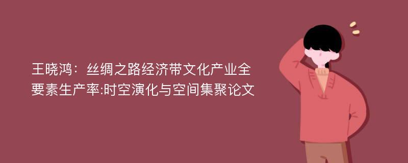 王晓鸿：丝绸之路经济带文化产业全要素生产率:时空演化与空间集聚论文