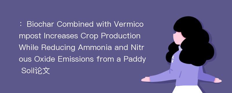 ：Biochar Combined with Vermicompost Increases Crop Production While Reducing Ammonia and Nitrous Oxide Emissions from a Paddy Soil论文