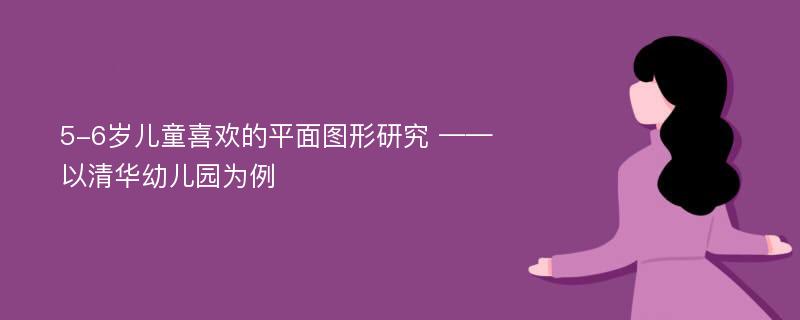 5-6岁儿童喜欢的平面图形研究 ——以清华幼儿园为例