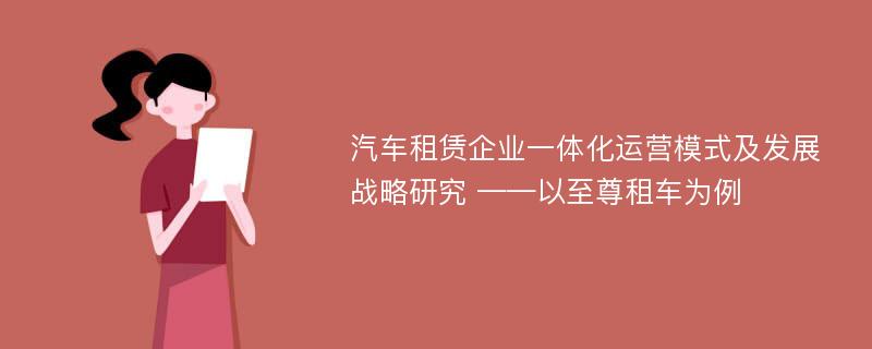 汽车租赁企业一体化运营模式及发展战略研究 ——以至尊租车为例