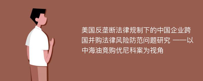 美国反垄断法律规制下的中国企业跨国并购法律风险防范问题研究 ——以中海油竞购优尼科案为视角