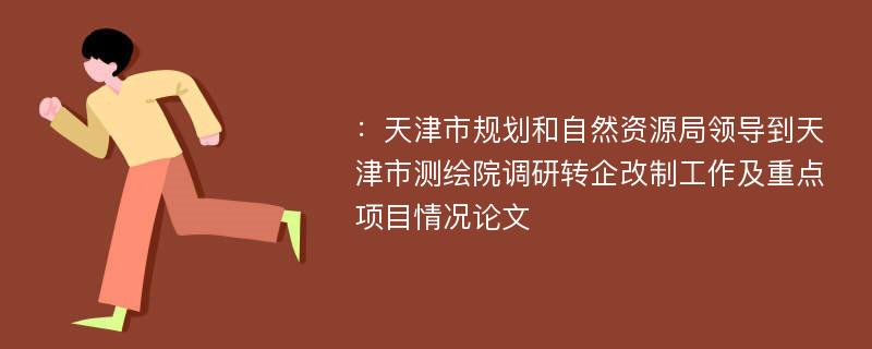 ：天津市规划和自然资源局领导到天津市测绘院调研转企改制工作及重点项目情况论文