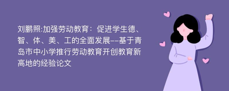 刘鹏照:加强劳动教育：促进学生德、智、体、美、工的全面发展--基于青岛市中小学推行劳动教育开创教育新高地的经验论文