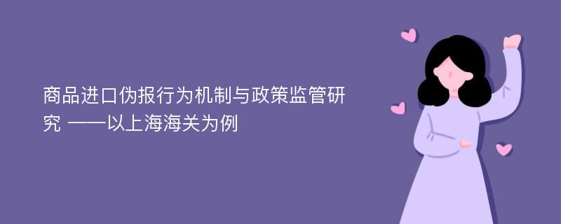 商品进口伪报行为机制与政策监管研究 ——以上海海关为例