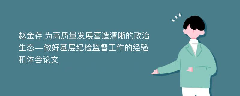 赵金存:为高质量发展营造清晰的政治生态--做好基层纪检监督工作的经验和体会论文