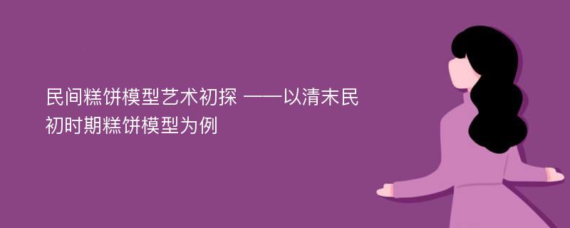 民间糕饼模型艺术初探 ——以清末民初时期糕饼模型为例