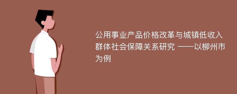 公用事业产品价格改革与城镇低收入群体社会保障关系研究 ——以柳州市为例